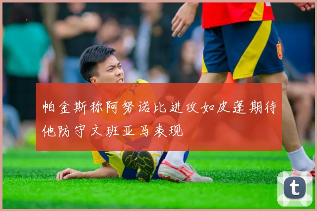 帕金斯称阿努诺比进攻如皮蓬期待他防守文班亚马表现