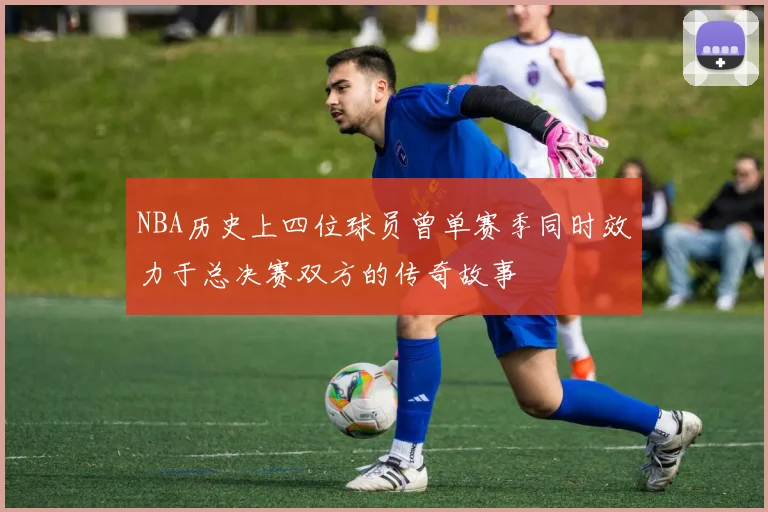 NBA历史上四位球员曾单赛季同时效力于总决赛双方的传奇故事
