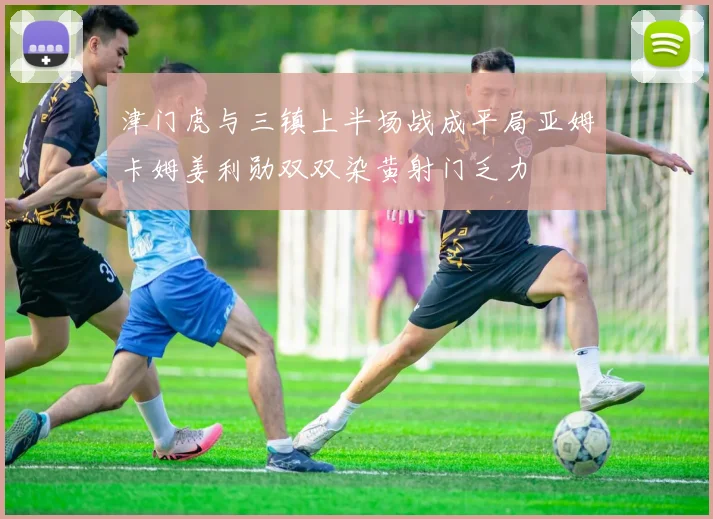 津门虎与三镇上半场战成平局亚姆卡姆姜利勋双双染黄射门乏力