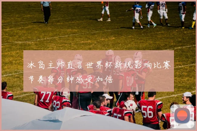 冰岛主帅直言世界杯新规影响比赛节奏每分钟感受加倍